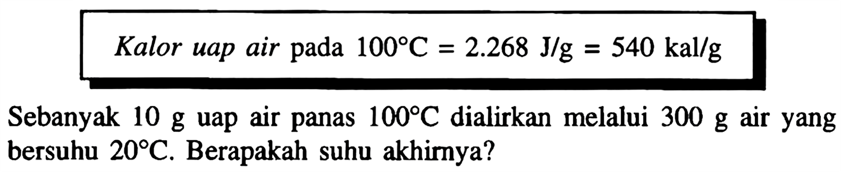 Kalor uap air pada  100 C=2.268 J / g=540 kal / g 
Sebanyak  10 g  uap air panas  100 C  dialirkan melalui  300 g  air yang bersuhu  20 C . Berapakah suhu akhirnya?