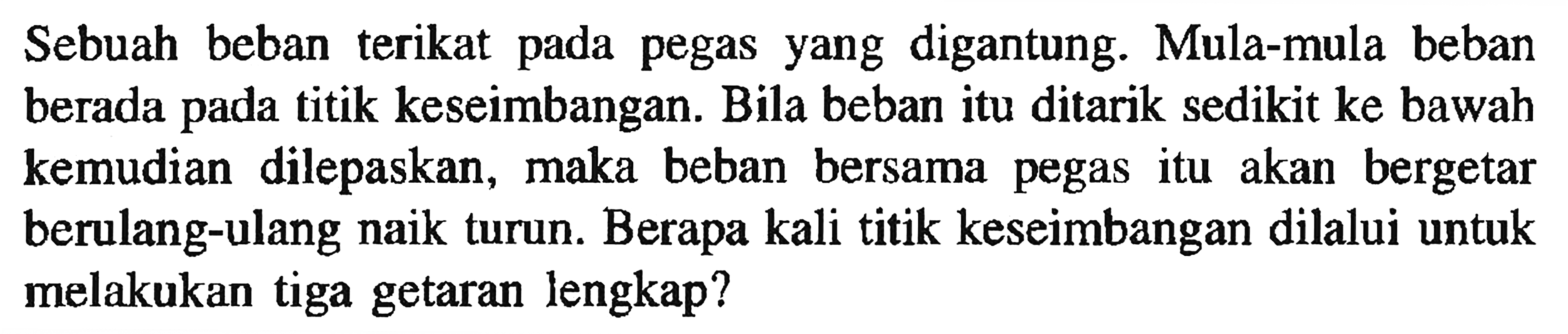 Sebuah beban terikat pada pegas yang digantung. Mula-mula beban berada pada titik keseimbangan. Bila beban itu ditarik sedikit ke bawah kemudian dilepaskan, maka beban bersama pegas itu akan bergetar berulang-ulang naik turun. Berapa kali titik keseimbangan dilalui untuk melakukan tiga getaran lengkap?