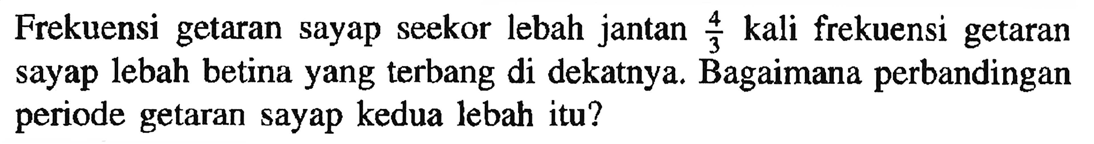 Frekuensi getaran sayap seekor lebah jantan 4/3 kali frekuensi getaran sayap lebah betina yang terbang di dekatnya. Bagaimana perbandingan periode getaran sayap kedua lebah itu?