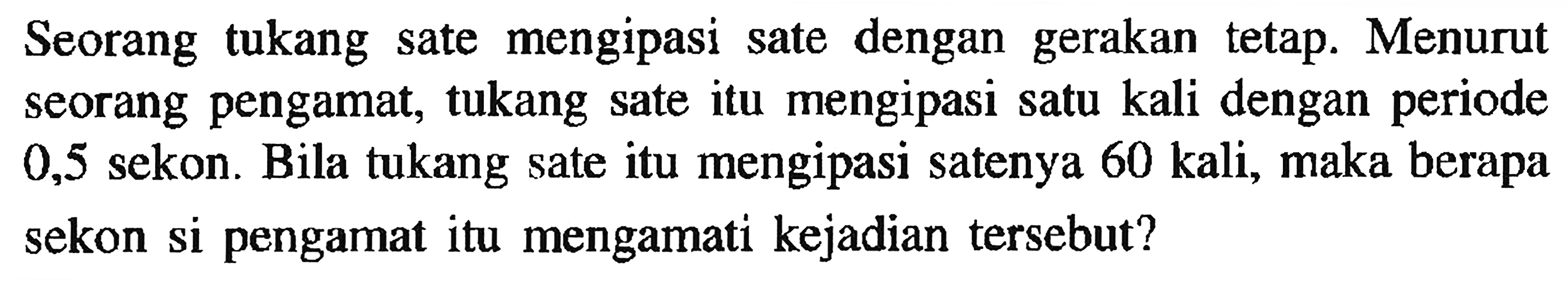 Seorang tukang sate mengipasi sate dengan gerakan tetap. Menurut seorang pengamat, tukang sate itu mengipasi satu kali dengan periode 0,5 sekon. Bila tukang sate itu mengipasi satenya 60 kali, maka berapa sekon si pengamat itu mengamati kejadian tersebut?