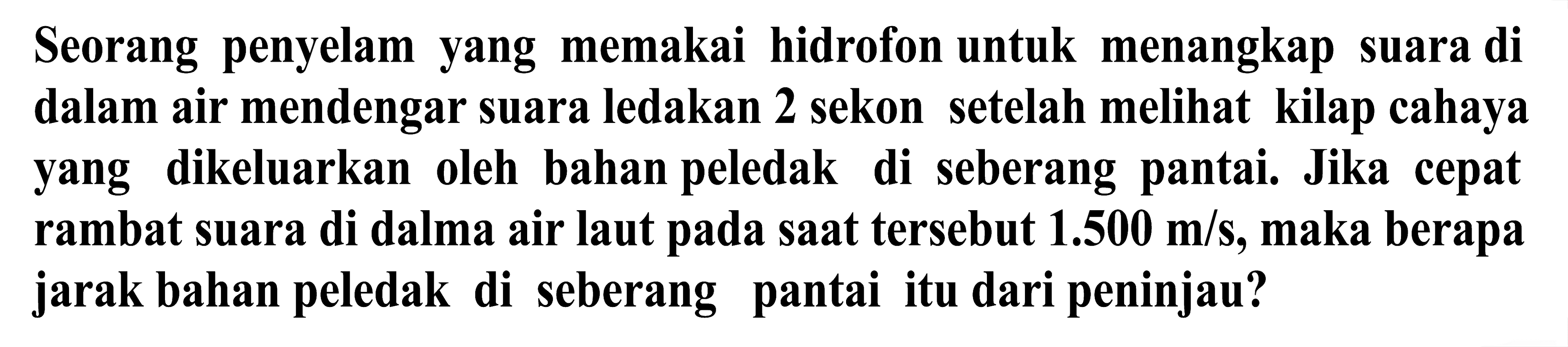 Seorang penyelam yang memakai hidrofon untuk menangkap suara di dalam air mendengar suara ledakan 2 sekon setelah melihat kilap cahaya yang dikeluarkan oleh bahan peledak di seberang pantai. Jika cepat rambat suara di dalma air laut pada saat tersebut  1.500 m / s , maka berapa jarak bahan peledak di seberang pantai itu dari peninjau?