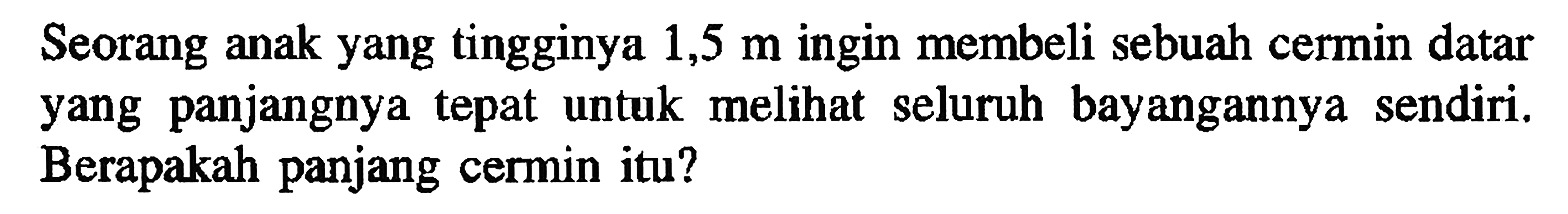 Seorang anak yang tingginya 1,5 m ingin membeli sebuah cermin datar yang panjangnya tepat untuk melihat seluruh bayangannya sendiri. Berapakah panjang cermin itu?