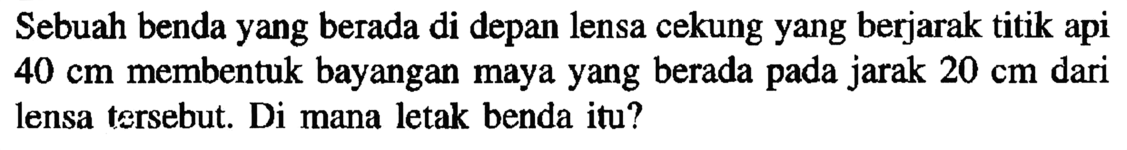 Sebuah benda yang berada di depan lensa cekung yang berjarak titik api  40 cm  membentuk bayangan maya yang berada pada jarak  20 cm  dari lensa tersebut. Di mana letak benda itu?