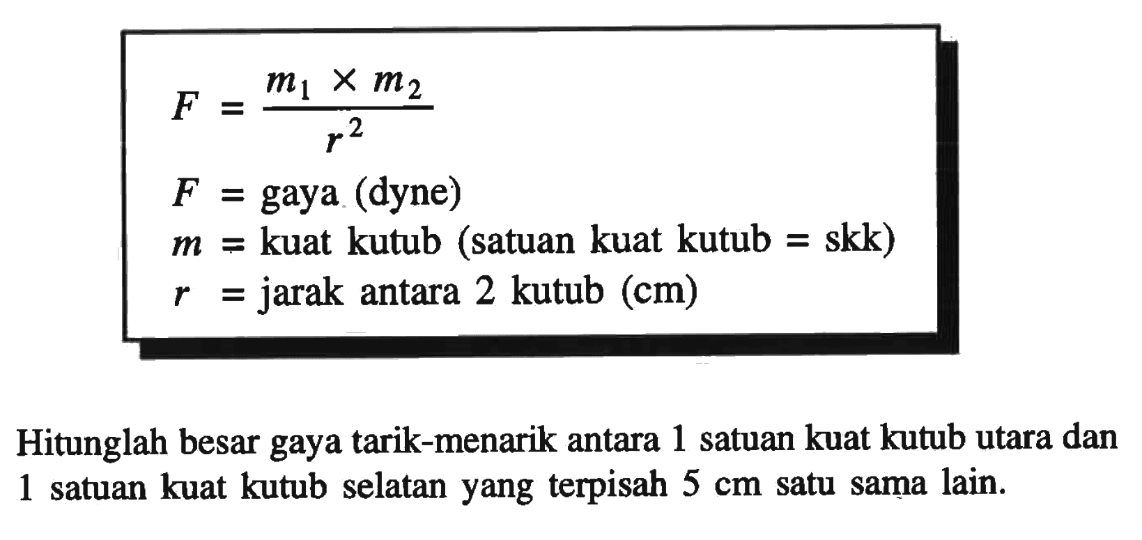 F =m1 x m2/r^2  F =  gaya (dyne)   m =  kuat kutub (satuan kuat kutub = skk)   r =  jarak antara  2   kutub (cm) Hitunglah besar gaya tarik-menarik antara 1 satuan kuat kutub utara dan 1 satuan kuat kutub selatan yang terpisah  5 cm  satu sama lain.