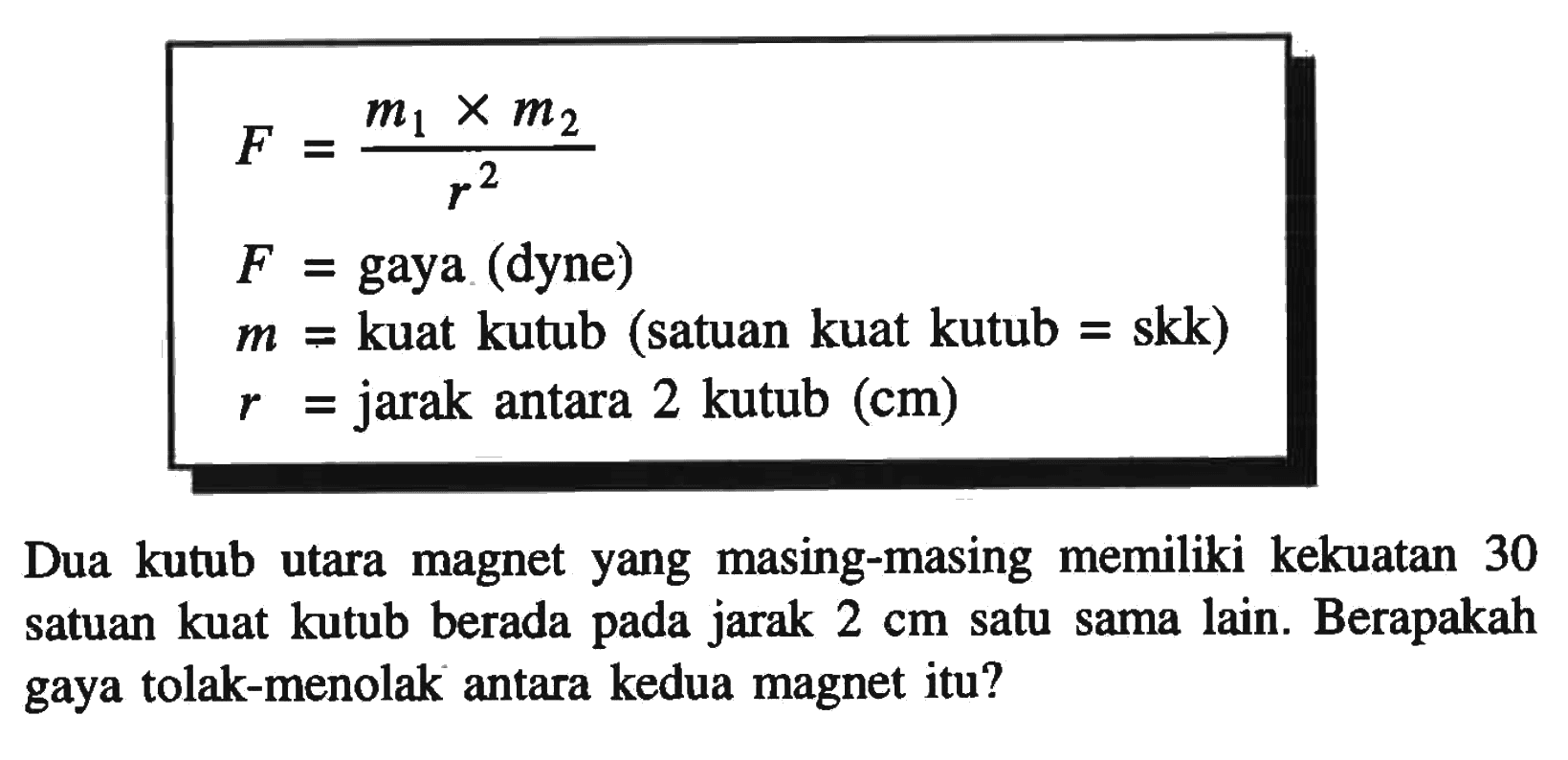   F =m1 x m2/r^2  F =  gaya (dyne)   m =  kuat kutub (satuan kuat kutub = skk)   r =  jarak antara  2   kutub (cm)  Dua kutub utara magnet yang masing-masing memiliki kekuatan 30 satuan kuat kutub berada pada jarak  2 cm  satu sama lain. Berapakah gaya tolak-menolak antara kedua magnet itu?