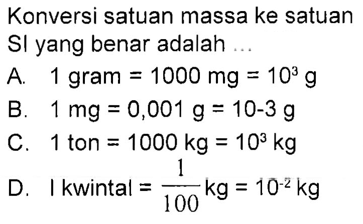 Konversi satuan massa ke satuan Sl yang benar adalah ... 
A. 1 gram = 1000 mg = 10^3 g 
B. 1 mg = 0,001 g = 10-3 g 
C. 1 ton = 1000 kg = 10^3 kg 
D. 1 kwintal = 1/100 kg = 10^(-2) kg