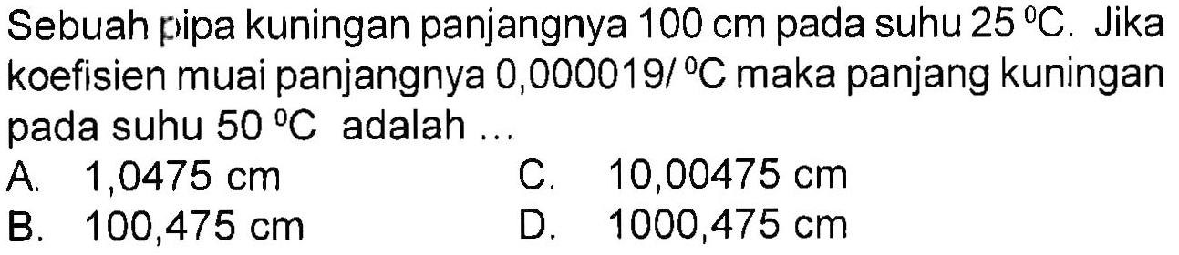 Sebuah pipa kuningan panjangnya 100 cm pada suhu 25 C. Jika koefisien muai panjangnya 0,000019/ C maka panjang kuningan pada suhu 50 C adalah ... 