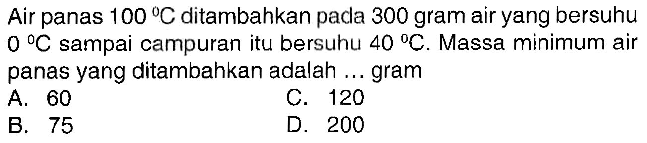 Air panas  100 C  ditambahkan pada 300 gram air yang bersuhu  0 C  sampai campuran itu bersuhu  40 C . Massa minimum air panas yang ditambahkan adalah ... gram