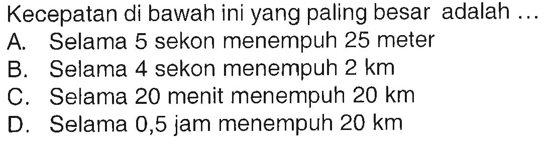 Kecepatan di bawah ini yang paling besar adalah ... 
A. Selama 5 sekon menempuh 25 meter 
B. Selama 4 sekon menempuh 2 km 
C. Selama 20 menit menempuh 20 km 
D. Selama 0,5 jam menempuh 20 km