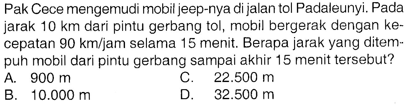 Pak Cece mengemudi mobil jeep-nya di jalan tol Padaleunyi. Pada jarak 10 km dari pintu gerbang tol, mobil bergerak dengan kecepatan 90 km/jam selama 15 menit. Berapa jarak yang ditempuh mobil dari pintu gerbang sampai akhir 15 menit tersebut?