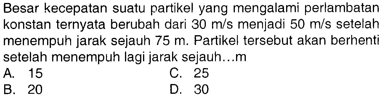 Besar kecepatan suatu partikel yang mengalami perlambatan konstan ternyata berubah dari  30 m/s menjadi  50 m/s setelah menempuh jarak sejauh  75 m. Partikel tersebut akan berhenti setelah menempuh lagi jarak sejauh...m