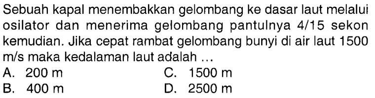 Sebuah kapal menembakkan gelombang ke dasar laut melalui osilator dan menerima gelombang pantulnya  4/15  sekon kemudian. Jika cepat rambat gelombang bunyi di air laut 1500  m/s maka kedalaman laut adalah ...