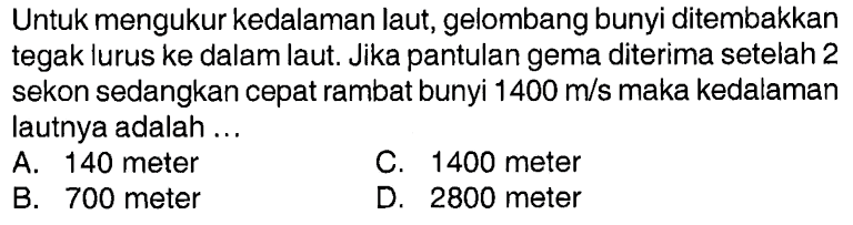 Untuk mengukur kedalaman laut, gelombang bunyi ditembakkan tegak lurus ke dalam laut. Jika pantulan gema diterima setelah 2 sekon sedangkan cepat rambat bunyi 1400 m/s maka kedalaman lautnya adalah ...