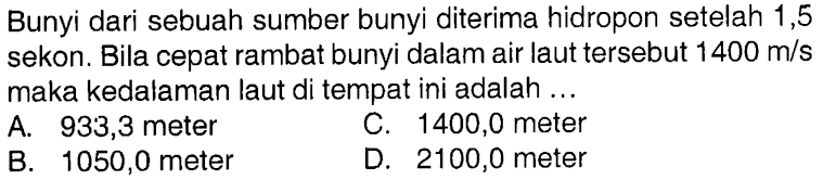 Bunyi dari sebuah sumber bunyi diterima hidropon setelah 1,5 sekon. Bila cepat rambat bunyi dalam air laut tersebut 1400 m/s maka kedalaman laut di tempat ini adalah ... 