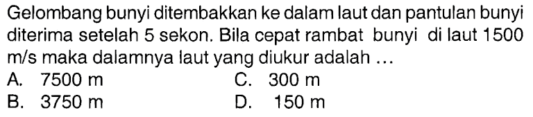 Gelombang bunyi ditembakkan ke dalam laut dan pantulan bunyi diterima setelah 5 sekon. Bila cepat rambat bunyi di laut 1500 m/s maka dalamnya laut yang diukur adalah ... 