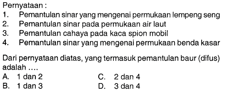 Pernyataan :1. Pemantulan sinar yang mengenai permukaan lempeng seng2. Pemantulan sinar pada permukaan air laut3. Pemantulan cahaya pada kaca spion mobil4. Pemantulan sinar yang mengenai permukaan benda kasarDari pernyataan diatas, yang termasuk pemantulan baur (difus) adalah ....A. 1 dan 2C. 2 dan 4B. 1 dan 3D. 3 dan 4