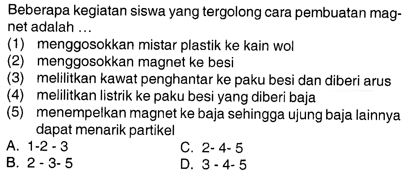 Beberapa kegiatan siswa yang tergolong cara pembuatan magnet adalah ...
(1) menggosokkan mistar plastik ke kain wol
(2) menggosokkan magnet ke besi
(3) melilitkan kawat penghantar ke paku besi dan diberi arus
(4) melilitkan listrik ke paku besi yang diberi baja
(5) menempelkan magnet ke baja sehingga ujung baja lainnya dapat menarik partikel
