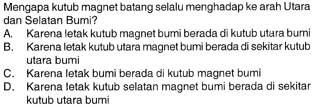 Mengapa kutub magnet batang selalu menghadap ke arah Utara dan Selatan Bumi? 
A. Karena letak kutub magnet bumi berada di kutub utara bumi 
B. Karena letak kutub utara magnet bumi berada di sekitar kutub utara bumi 
C. Karena letak bumi berada di kutub magnet bumi 
D. Karena letak kutub selatan magnet bumi berada di sekitar kutub utara bumi 