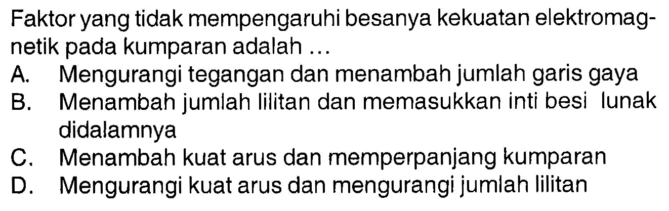 Faktor yang tidak mempengaruhi besanya kekuatan elektromagnetik pada kumparan adalah ...
A. Mengurangi tegangan dan menambah jumlah garis gaya
B. Menambah jumlah lilitan dan memasukkan inti besi lunak didalamnya
C. Menambah kuat arus dan memperpanjang kumparan
D. Mengurangi kuat arus dan mengurangi jumlah lilitan