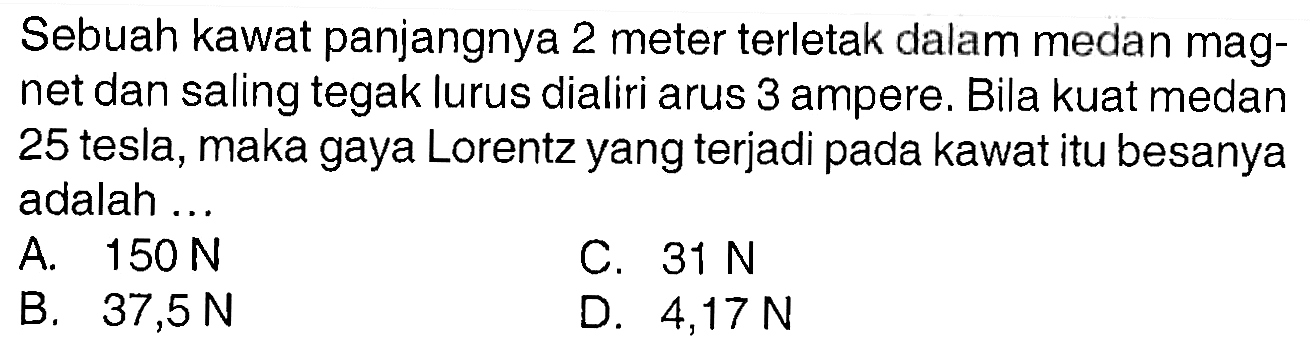 Sebuah kawat panjangnya 2 meter terletak dalam medan magnet dan saling tegak lurus dialiri arus 3 ampere. Bila kuat medan 25 tesla, maka gaya Lorentz yang terjadi pada kawat itu besanya adalah ...