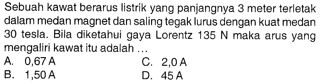 Sebuah kawat berarus listrik yang panjangnya 3 meter terletak dalam medan magnet dan saling tegak lurus dengan kuat medan 30 tesla. Bila diketahui gaya Lorentz 135 N maka arus yang mengaliri kawat itu adalah ...