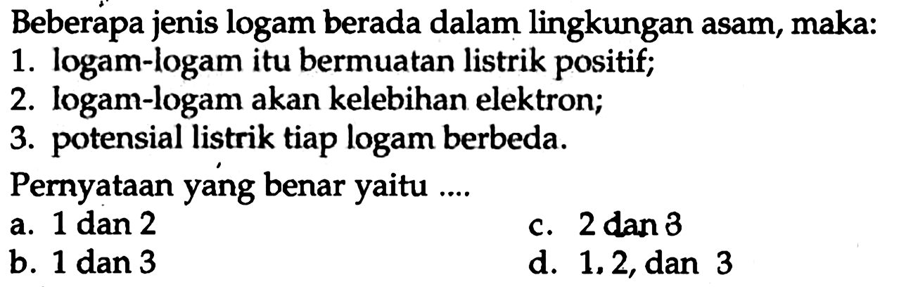 Beberapa jenis logam berada dalam lingkungan asam, maka:
1. logam-logam itu bermuatan listrik positif;
2. logam-logam akan kelebihan elektron;
3. potensial listrik tiap logam berbeda.
Pernyataan yang benar yaitu ....
a.  1 dan 2 
c.  2 dan 3 
b.  1 dan 3 
d. 1,2 , dan 3