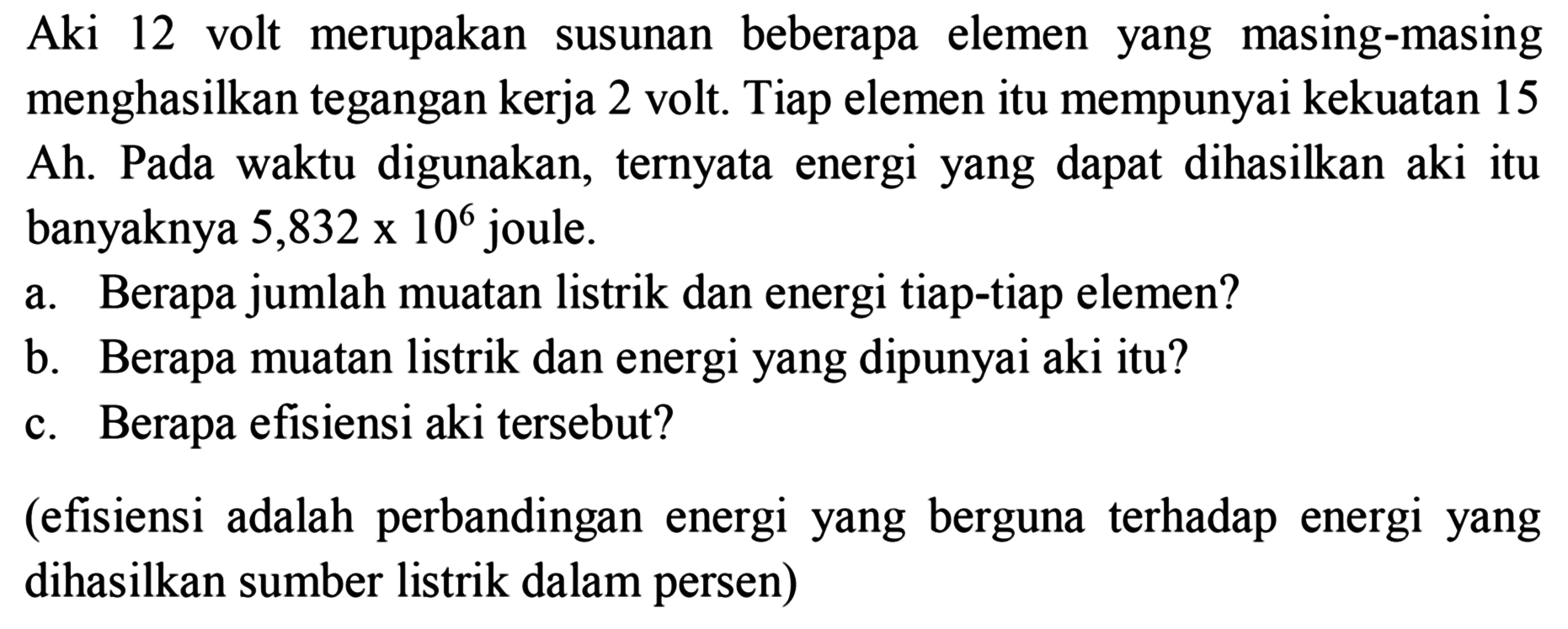 Aki 12 volt merupakan susunan beberapa elemen yang masing-masing menghasilkan tegangan kerja 2 volt. Tiap elemen itu mempunyai kekuatan 15 Ah. Pada waktu digunakan, ternyata energi yang dapat dihasilkan aki itu banyaknya  5,832 x 10^6  joule.
a. Berapa jumlah muatan listrik dan energi tiap-tiap elemen?
b. Berapa muatan listrik dan energi yang dipunyai aki itu?
c. Berapa efisiensi aki tersebut?
(efisiensi adalah perbandingan energi yang berguna terhadap energi yang dihasilkan sumber listrik dalam persen)