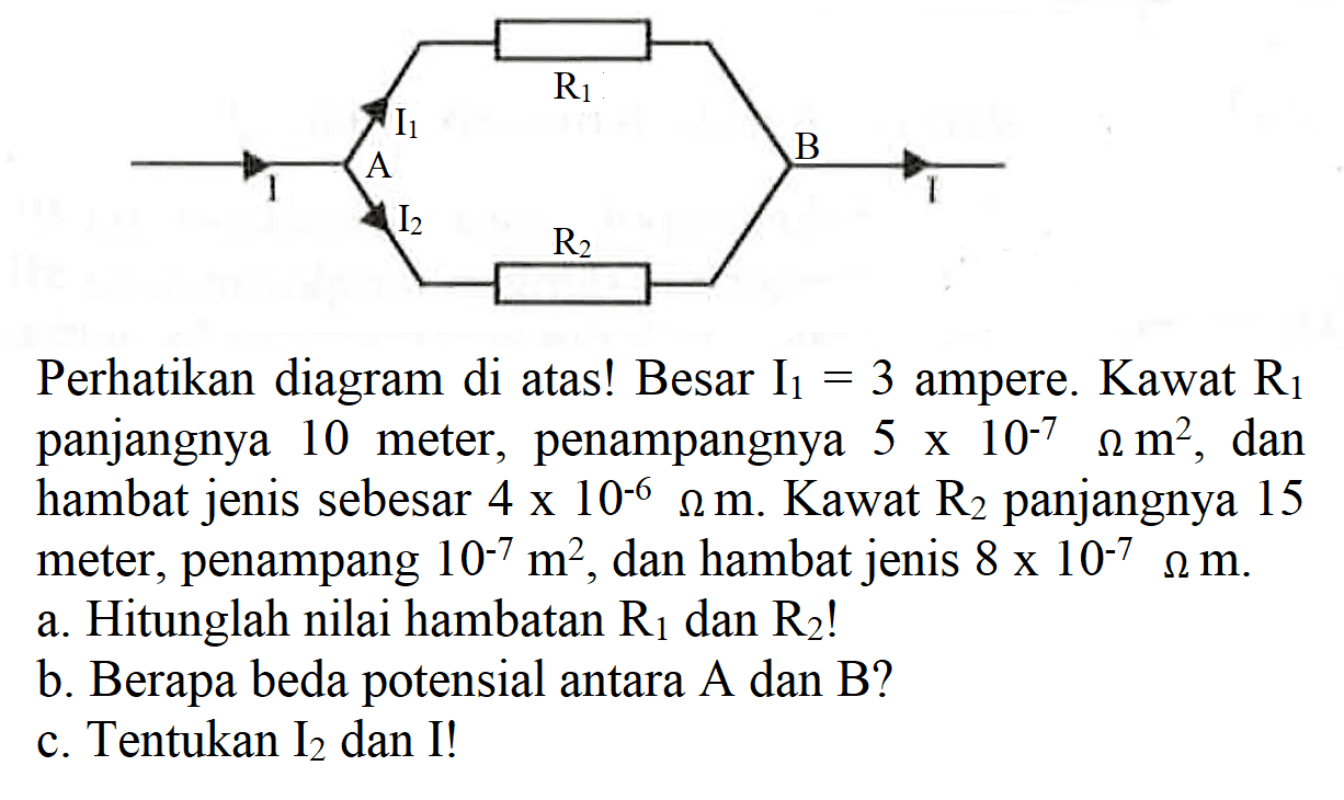 R1 R2 A B I I I1 I2
Perhatikan diagram di atas! Besar I1=3 ampere. Kawat R1 panjangnya 10 meter, penampangnya 5 x 10^(-7) Ohm m^2 , dan hambat jenis sebesar 4 x 10^(-6) Ohm m . Kawat R2 panjangnya 15 meter, penampang 10^(-7) m^2 , dan hambat jenis 8 x 10^(-7) Ohm m .
a. Hitunglah nilai hambatan R1 dan R2 !
b. Berapa beda potensial antara A dan B?
c. Tentukan I2 dan I!