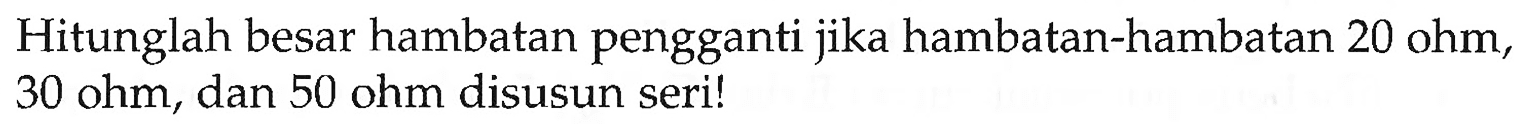 Hitunglah besar hambatan pengganti jika hambatan-hambatan 20 ohm, 30 ohm, dan 50 ohm disusun seri!