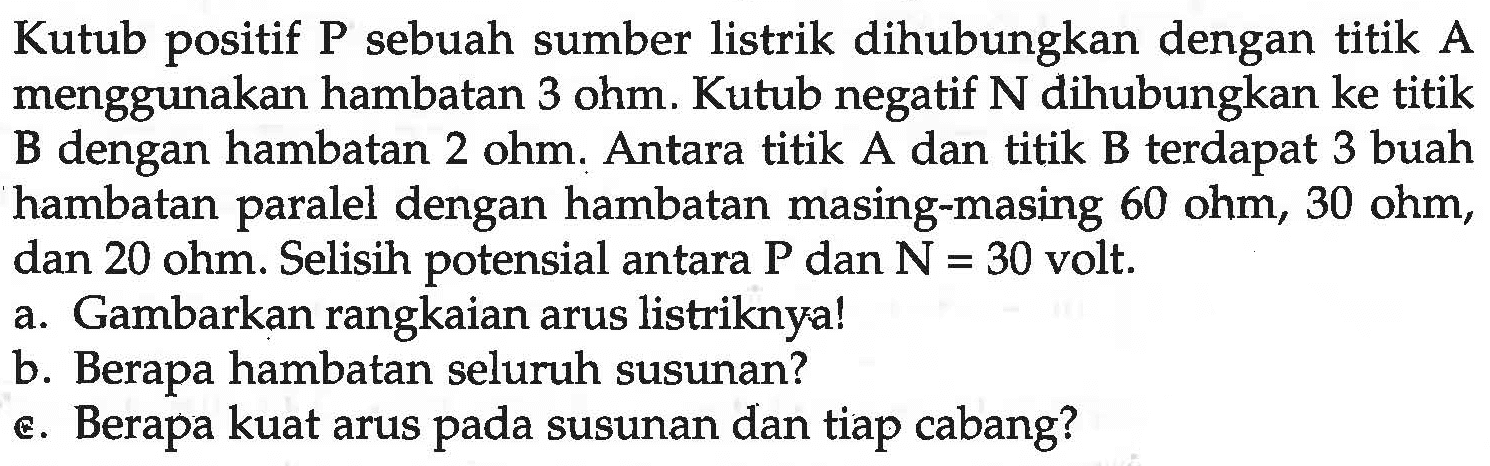 Kutub positif P sebuah sumber listrik dihubungkan dengan titik A menggunakan hambatan 3 ohm. Kutub negatif  N  dihubungkan ke titik B dengan hambatan  2 ohm . Antara titik A dan titik B terdapat 3 buah hambatan paralel dengan hambatan masing-masing  60 ohm, 30 ohm , dan  20 ohm . Selisih potensial antara  P  dan  N=30  volt.
a. Gambarkan rangkaian arus listriknya!
b. Berapa hambatan seluruh susunan?
є. Berapa kuat arus pada susunan dan tiap cabang?