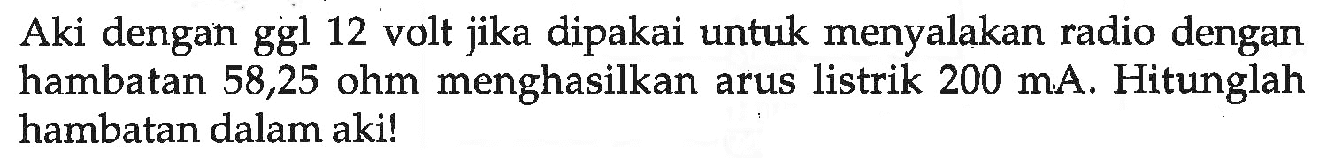 Aki dengan ggl 12 volt jika dipakai untuk menyalakan radio dengan hambatan 58,25 ohm menghasilkan arus listrik 200 mA. Hitunglah hambatan dalam aki!