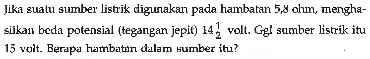 Jika suatu sumber listrik digunakan pada hambatan 5,8 ohm, menghasilkan beda potensial (tegangan jepit) 14 1/2 volt. Ggl sumber listrik itu 15 volt. Berapa hambatan dalam sumber itu?