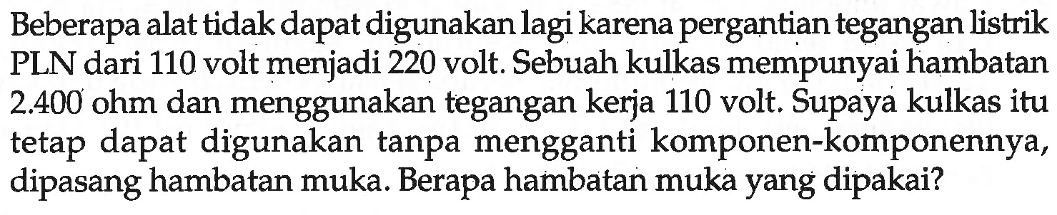 Beberapa alat tidak dapat digunakan lagi karena pergantian tegangan listrik PLN dari 110 volt menjadi 220 volt. Sebuah kulkas mempunyai hambatan  2.400  ohm dan menggunakan tegangan kerja 110 volt. Supaya kulkas itu tetap dapat digunakan tanpa mengganti komponen-komponennya, dipasang hambatan muka. Berapa hambatan muka yang dipakai?