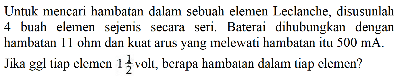 Untuk mencari hambatan dalam sebuah elemen Leclanche, disusunlah 4 buah elemen sejenis secara seri. Baterai dihubungkan dengan hambatan 11 ohm dan kuat arus yang melewati hambatan itu  500 mA. Jika ggl tiap elemen 1 1/2 volt, berapa hambatan dalam tiap elemen?