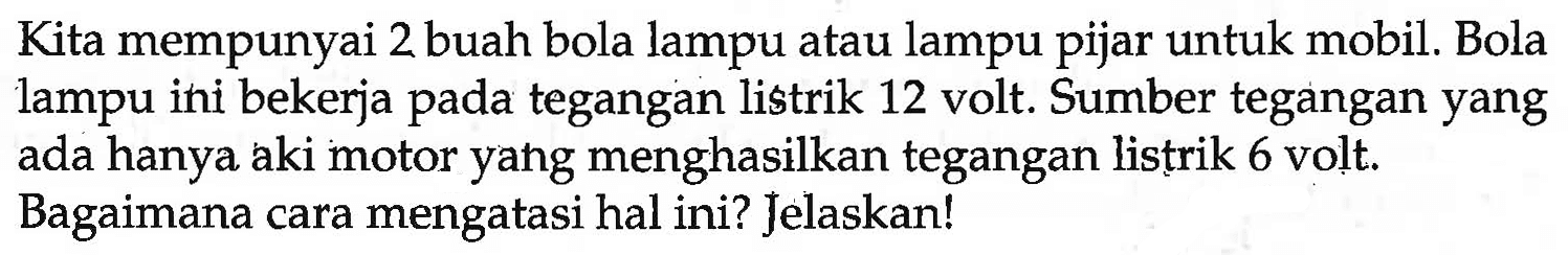 Kita mempunyai 2 buah bola lampu atau lampu pijar untuk mobil. Bola lampu ini bekerja pada tegangan listrik 12 volt. Sumber tegangan yang ada hanya aki motor yang menghasilkan tegangan listrik 6 volt. Bagaimana cara mengatasi hal ini? Jelaskan!