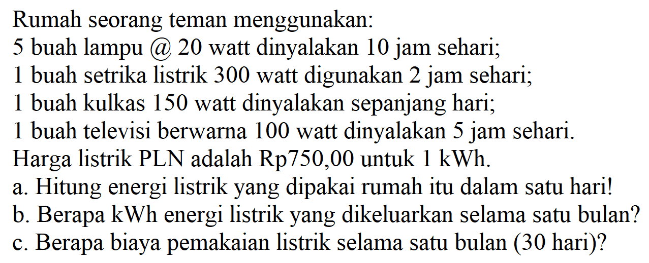 Rumah seorang teman menggunakan: 5 buah lampu @ 20 watt dinyalakan 10 jam sehari; 1 buah setrika listrik 300 watt digunakan 2 jam sehari; 1 buah kulkas 150 watt dinyalakan sepanjang hari; 1 buah televisi berwarna 100 watt dinyalakan 5 jam sehari. Harga listrik PLN adalah Rp750,00 untuk 1 kWh. a. Hitung energi listrik yang dipakai rumah itu dalam satu hari! b. Berapa kWh energi listrik yang dikeluarkan selama satu bulan? c. Berapa biaya pemakaian listrik selama satu bulan (30 hari)?