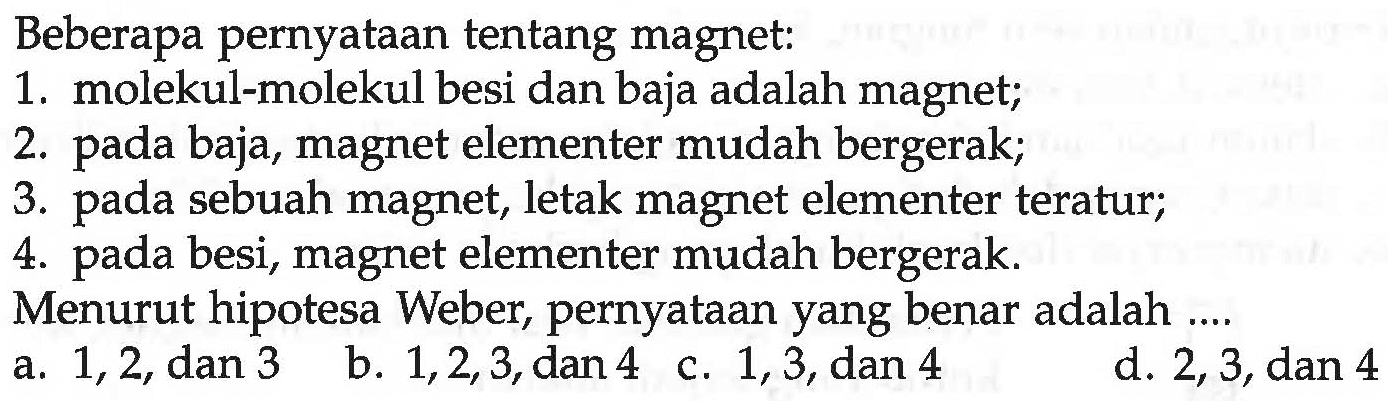 Beberapa pernyataan tentang magnet:
1. molekul-molekul besi dan baja adalah magnet;
2. pada baja, magnet elementer mudah bergerak;
3. pada sebuah magnet, letak magnet elementer teratur;
4. pada besi, magnet elementer mudah bergerak.
Menurut hipotesa Weber, pernyataan yang benar adalah ....
a. 1,2, dan 3 
b. 1,2,3, dan 4
c. 1,3, dan 4
d. 2,3, dan 4 