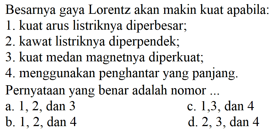 Besarnya gaya Lorentz akan makin kuat apabila:
1. kuat arus listriknya diperbesar;
2. kawat listriknya diperpendek;
3. kuat medan magnetnya diperkuat;
4. menggunakan penghantar yang panjang.
Pernyataan yang benar adalah nomor ...
a.  1,2, dan 3 
c.  1,3, dan 4 
b.  1,2, dan 4 
d.  2,3, dan 4 