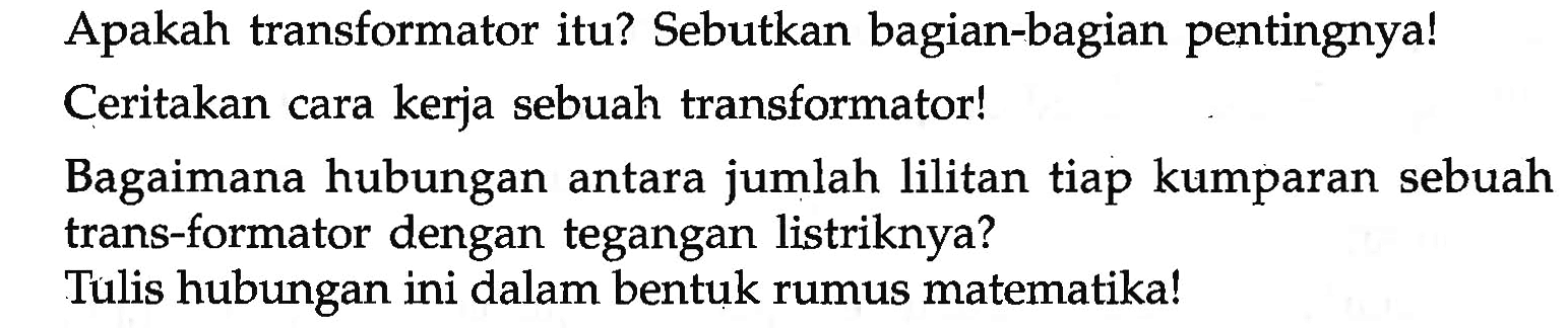 Apakah transformator itu? Sebutkan bagian-bagian pentingnya! Ceritakan cara kerja sebuah transformator!
Bagaimana hubungan antara jumlah lilitan tiap kumparan sebuah trans-formator dengan tegangan listriknya?
Tulis hubungan ini dalam bentuk rumus matematika!