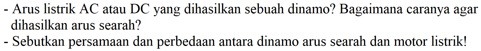 - Arus listrik AC atau DC yang dihasilkan sebuah dinamo? Bagaimana caranya agar dihasilkan arus searah?
- Sebutkan persamaan dan perbedaan antara dinamo arus searah dan motor listrik!