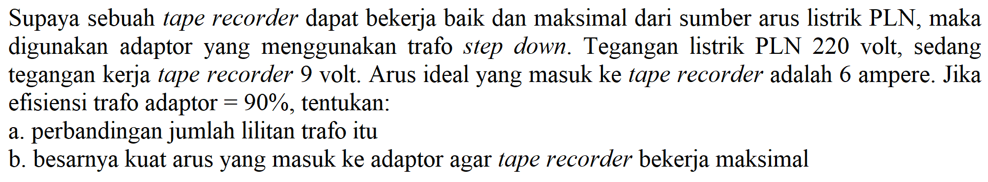 Supaya sebuah tape recorder dapat bekerja baik dan maksimal dari sumber arus listrik PLN, maka digunakan adaptor yang menggunakan trafo step down. Tegangan listrik PLN 220 volt, sedang tegangan kerja tape recorder 9 volt. Arus ideal yang masuk ke tape recorder adalah 6 ampere. Jika efisiensi trafo adaptor = 90 %, tentukan:
a. perbandingan jumlah lilitan trafo itu
b. besarnya kuat arus yang masuk ke adaptor agar tape recorder bekerja maksimal