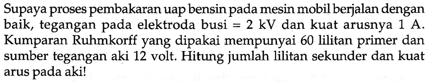 Supaya proses pembakaran uap bensin pada mesin mobil berjalan dengan baik, tegangan pada elektroda busi  =2 kV  dan kuat arusnya  1 A . Kumparan Ruhmkorff yang dipakai mempunyai 60 lilitan primer dan sumber tegangan aki 12 volt. Hitung jumlah lilitan sekunder dan kuat arus pada aki!