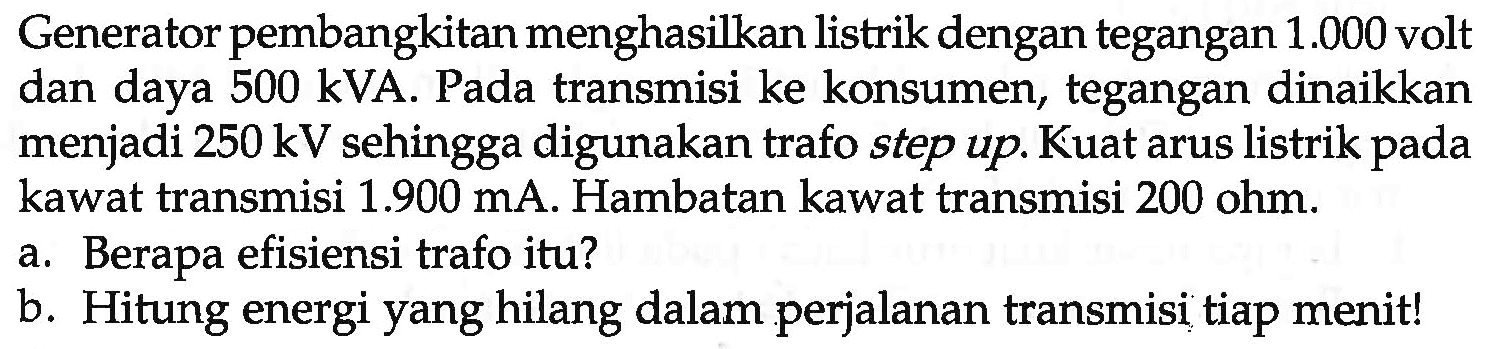 Generator pembangkitan menghasilkan listrik dengan tegangan  1.000  volt dan daya  500 kVA . Pada transmisi ke konsumen, tegangan dinaikkan menjadi  250 kV  sehingga digunakan trafo step up. Kuat arus listrik pada kawat transmisi  1.900 mA . Hambatan kawat transmisi  200 ohm .
a. Berapa efisiensi trafo itu?
b. Hitung energi yang hilang dalam perjalanan transmisi tiap menit!