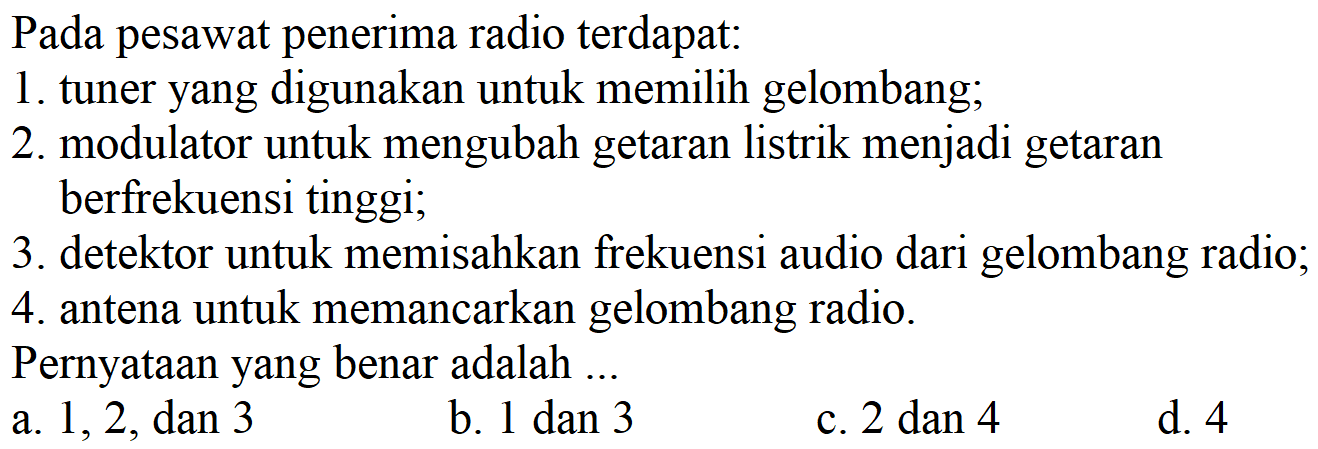 Pada pesawat penerima radio terdapat:
1. tuner yang digunakan untuk memilih gelombang;
2. modulator untuk mengubah getaran listrik menjadi getaran berfrekuensi tinggi;
3. detektor untuk memisahkan frekuensi audio dari gelombang radio;
4. antena untuk memancarkan gelombang radio.
Pernyataan yang benar adalah... 
a. 1, 2, dan 3
b. 1 dan 3 
c. 2 dan 4 
d. 4