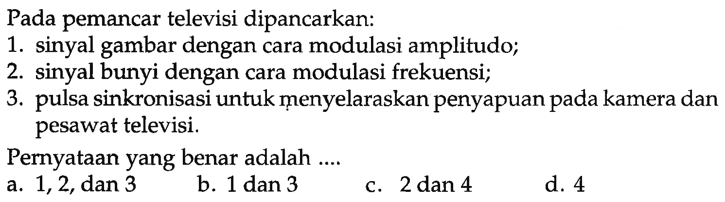 Pada pemancar televisi dipancarkan: 
1. sinyal gambar dengan cara modulasi amplitudo; 
2. sinyal bunyi dengan cara modulasi frekuensi; 
3. pulsa sinkronisasi untuk ṃenyelaraskan penyapuan pada kamera dan pesawat televisi. 
Pernyataan yang benar adalah ....