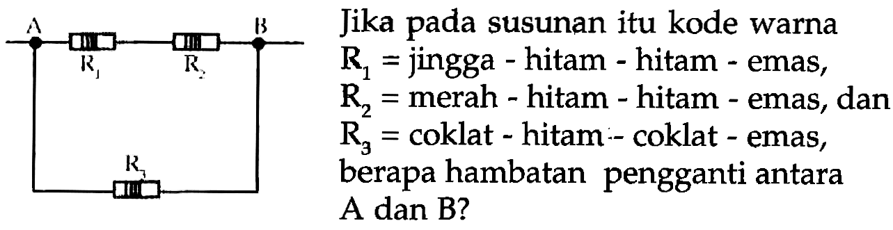 Rika pada susunan itu kode warna
 R1=  jingga - hitam - hitam - emas,
 R2=  merah - hitam - hitam - emas, dan
 R3=  coklat - hitam - coklat - emas,
berapa hambatan pengganti antara
A dan B?