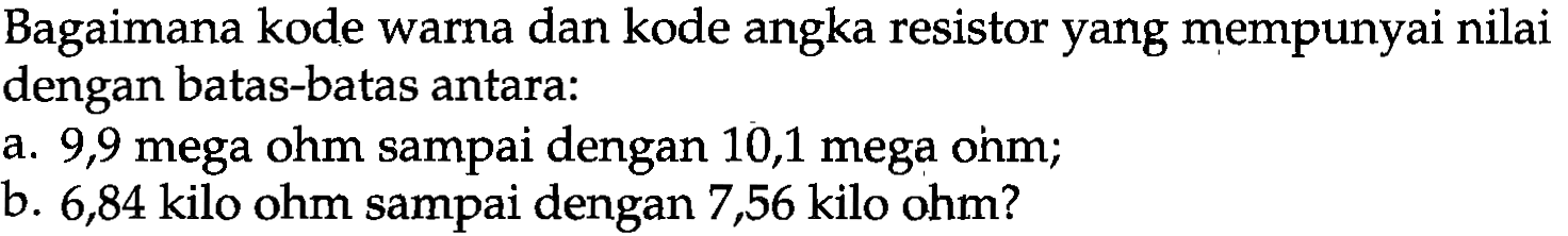 Bagaimana kode warna dan kode angka resistor yang mempunyai nilai dengan batas-batas antara:
a. 9,9 mega ohm sampai dengan 10,1 mega ohm; b. 6,84 kilo ohm sampai dengan 7,56 kilo ohm?