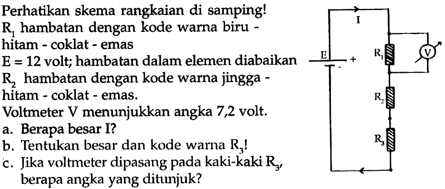 Perhatikan skema rangkaian di samping!  R_(1)  hambatan dengan kode warna biru hitam - coklat - emas

Voltmeter  V  menunjukkan angka 7,2 volt.
a. Berapa besar I?
b. Tentukan besar dan kode warna  R_(3)  !
c. Jika voltmeter dipasang pada kaki-kaki  R_(3) , berapa angka yang ditunjuk?