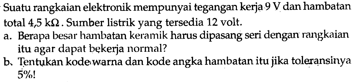 Suatu rangkaian elektronik mempunyai tegangan kerja 9 V dan hambatan total 4,5 k Omega. Sumber listrik yang tersedia 12 volt.
a. Berapa besar hambatan keramik harus dipasang seri dengan rangkaian itu agar dapat bekerja normal?
b. Tentukan kode warna dan kode angka hambatan itu jika toleransinya 5%!