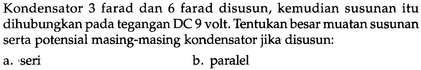 Kondensator 3 farad dan 6 farad disusun, kemudian susunan itu dihubungkan pada tegangan DC 9 volt. Tentukan besar muatan susunan serta potensial masing-masing kondensator jika disusun: 
a. seri 
b. paralel